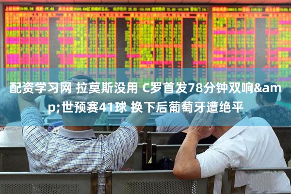 配资学习网 拉莫斯没用 C罗首发78分钟双响&世预赛41球 换下后葡萄牙遭绝平