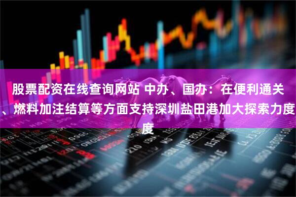 股票配资在线查询网站 中办、国办：在便利通关、燃料加注结算等方面支持深圳盐田港加大探索力度