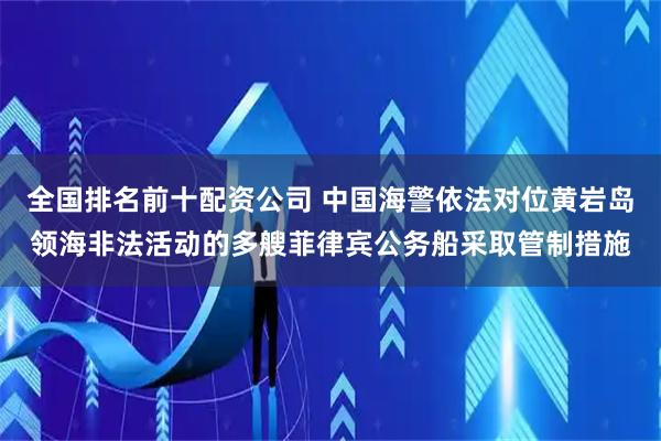 全国排名前十配资公司 中国海警依法对位黄岩岛领海非法活动的多艘菲律宾公务船采取管制措施
