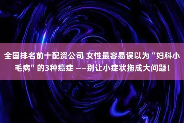 全国排名前十配资公司 女性最容易误以为“妇科小毛病”的3种癌症 ——别让小症状拖成大问题！