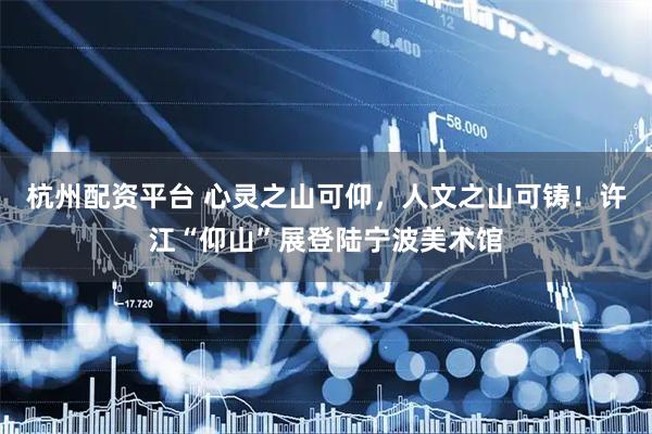 杭州配资平台 心灵之山可仰，人文之山可铸！许江“仰山”展登陆宁波美术馆