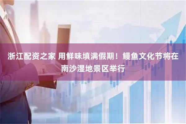 浙江配资之家 用鲜味填满假期！鳗鱼文化节将在南沙湿地景区举行