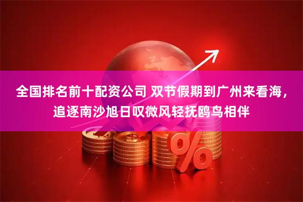 全国排名前十配资公司 双节假期到广州来看海，追逐南沙旭日叹微风轻抚鸥鸟相伴