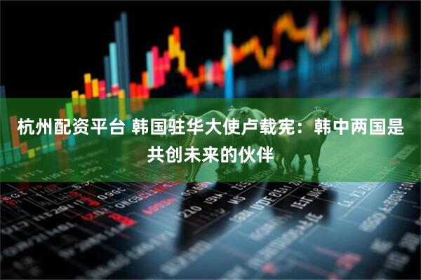杭州配资平台 韩国驻华大使卢载宪：韩中两国是共创未来的伙伴