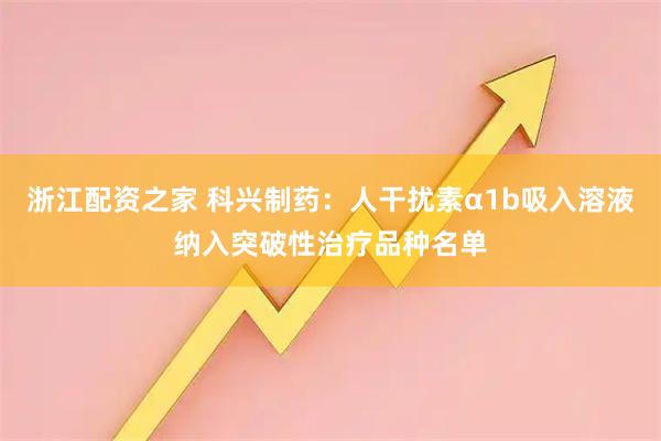 浙江配资之家 科兴制药：人干扰素α1b吸入溶液纳入突破性治疗品种名单