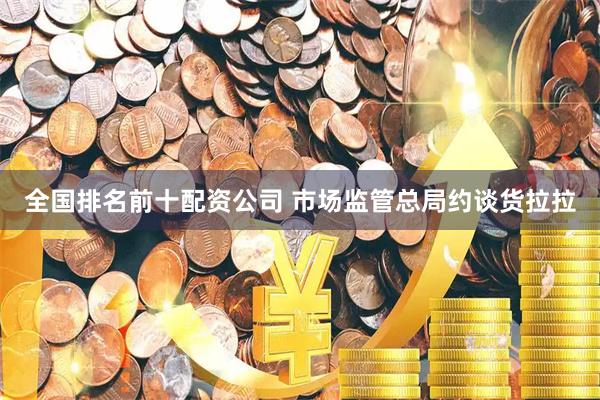全国排名前十配资公司 市场监管总局约谈货拉拉