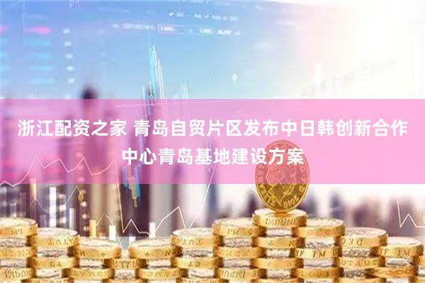 浙江配资之家 青岛自贸片区发布中日韩创新合作中心青岛基地建设方案