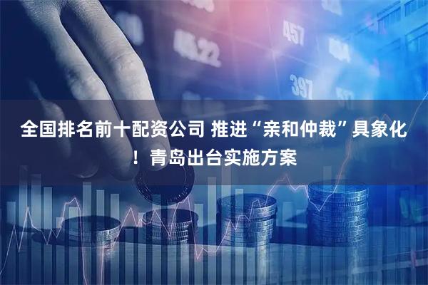 全国排名前十配资公司 推进“亲和仲裁”具象化！青岛出台实施方案