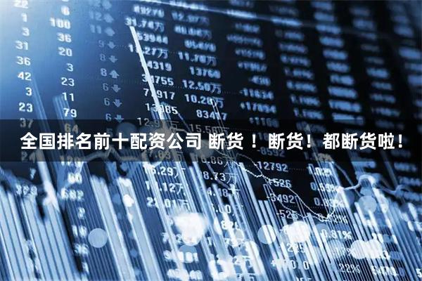 全国排名前十配资公司 断货 ！断货！都断货啦！