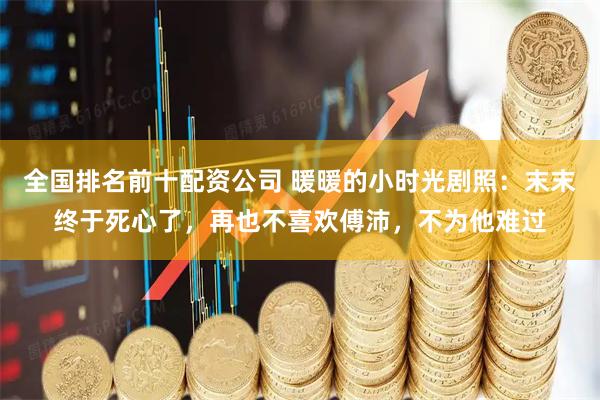 全国排名前十配资公司 暖暖的小时光剧照：末末终于死心了，再也不喜欢傅沛，不为他难过