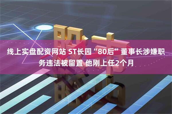 线上实盘配资网站 ST长园“80后”董事长涉嫌职务违法被留置 他刚上任2个月