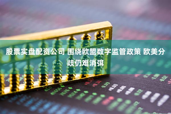 股票实盘配资公司 围绕欧盟数字监管政策 欧美分歧仍难消弭