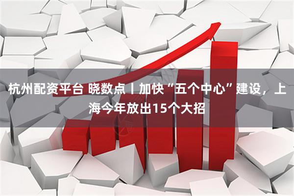 杭州配资平台 晓数点丨加快“五个中心”建设，上海今年放出15个大招