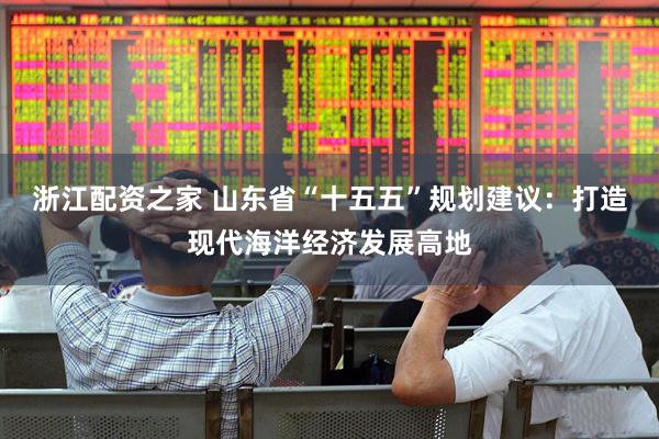 浙江配资之家 山东省“十五五”规划建议：打造现代海洋经济发展高地