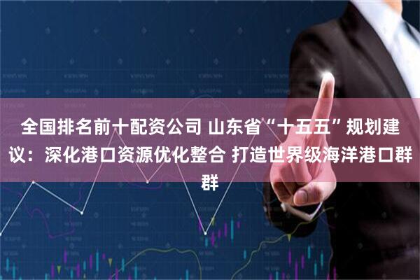 全国排名前十配资公司 山东省“十五五”规划建议：深化港口资源优化整合 打造世界级海洋港口群