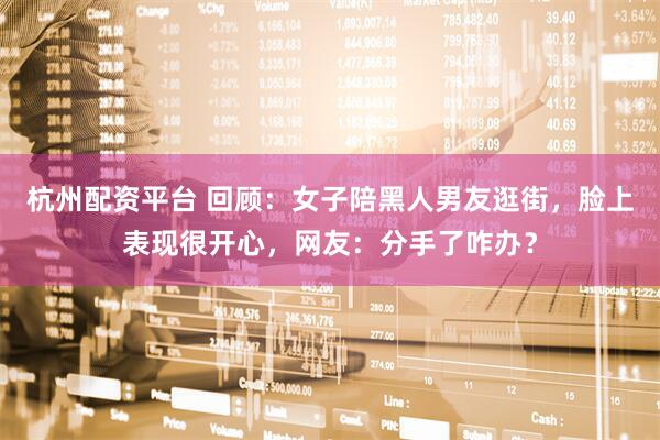 杭州配资平台 回顾：女子陪黑人男友逛街，脸上表现很开心，网友：分手了咋办？