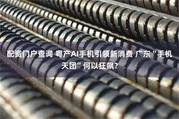 配资门户查询 粤产AI手机引领新消费 广东“手机天团”何以狂飙？