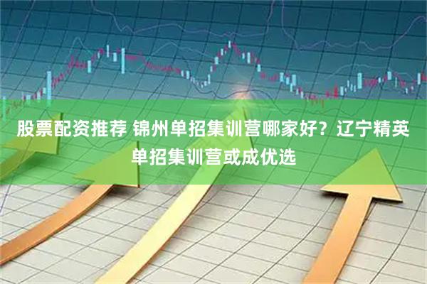 股票配资推荐 锦州单招集训营哪家好？辽宁精英单招集训营或成优选