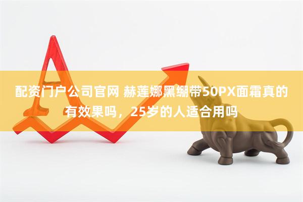 配资门户公司官网 赫莲娜黑绷带50PX面霜真的有效果吗，25岁的人适合用吗
