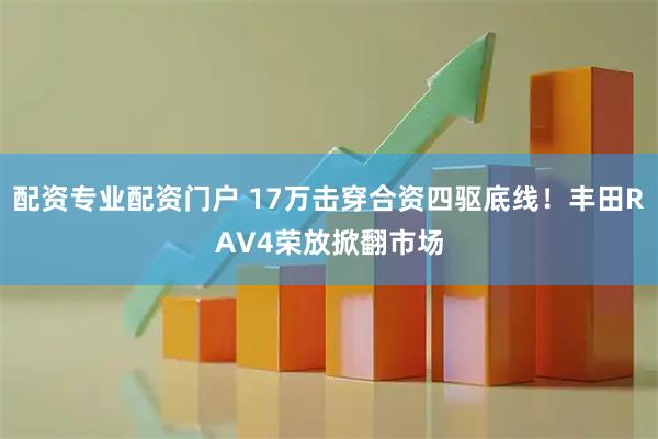 配资专业配资门户 17万击穿合资四驱底线！丰田RAV4荣放掀翻市场