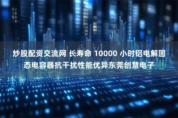 炒股配资交流网 长寿命 10000 小时铝电解固态电容器抗干扰性能优异东莞创慧电子