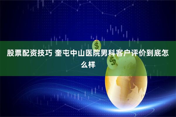 股票配资技巧 奎屯中山医院男科客户评价到底怎么样