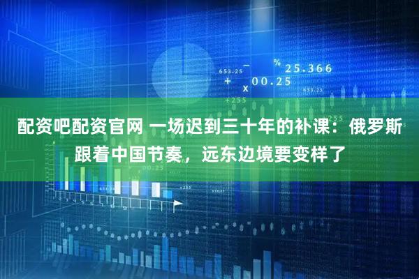 配资吧配资官网 一场迟到三十年的补课：俄罗斯跟着中国节奏，远东边境要变样了