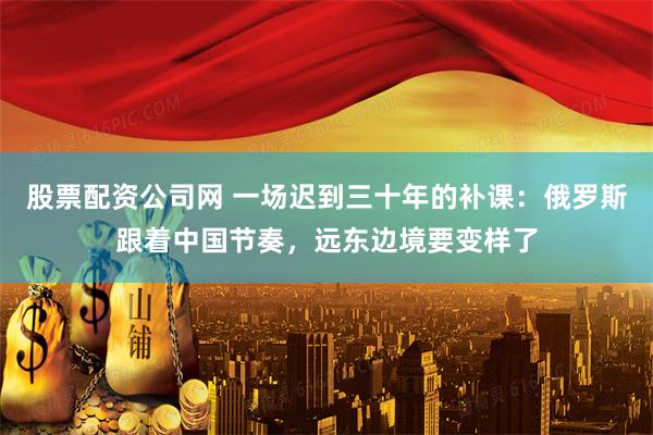 股票配资公司网 一场迟到三十年的补课：俄罗斯跟着中国节奏，远东边境要变样了