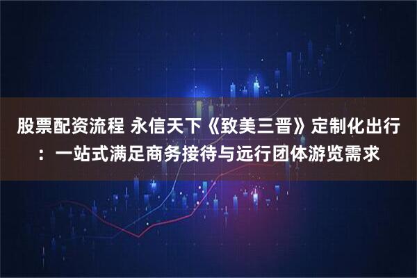 股票配资流程 永信天下《致美三晋》定制化出行：一站式满足商务接待与远行团体游览需求