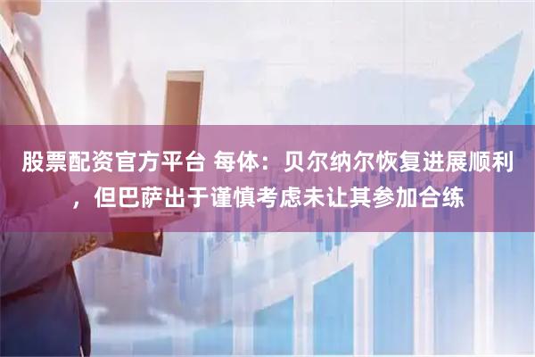 股票配资官方平台 每体：贝尔纳尔恢复进展顺利，但巴萨出于谨慎考虑未让其参加合练
