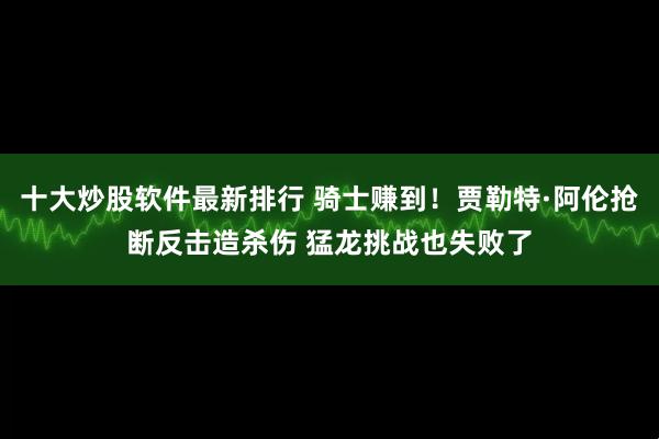 十大炒股软件最新排行 骑士赚到！贾勒特·阿伦抢断反击造杀伤 猛龙挑战也失败了