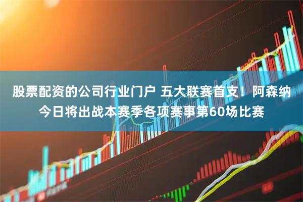 股票配资的公司行业门户 五大联赛首支！阿森纳今日将出战本赛季各项赛事第60场比赛
