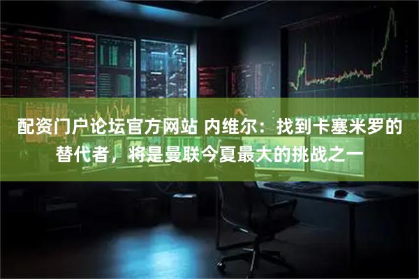 配资门户论坛官方网站 内维尔：找到卡塞米罗的替代者，将是曼联今夏最大的挑战之一