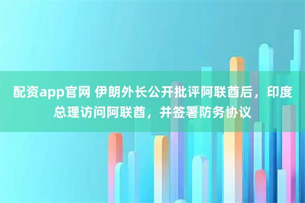 配资app官网 伊朗外长公开批评阿联酋后，印度总理访问阿联酋，并签署防务协议
