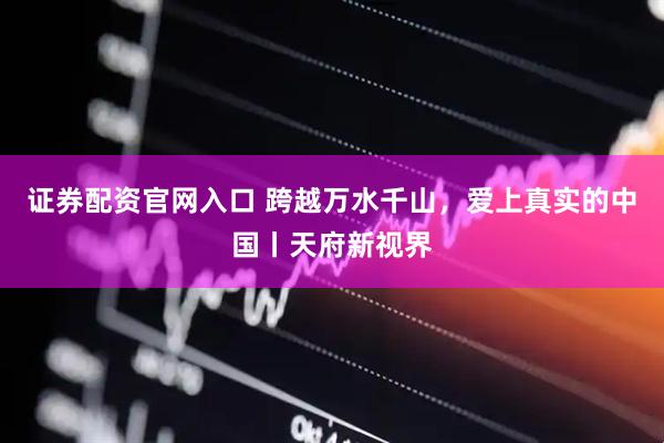 证券配资官网入口 跨越万水千山，爱上真实的中国丨天府新视界