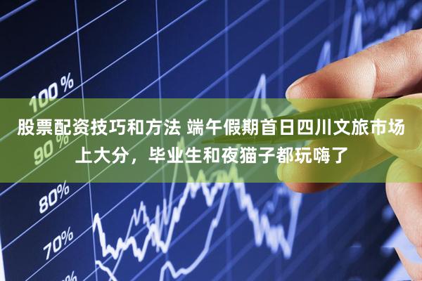 股票配资技巧和方法 端午假期首日四川文旅市场上大分，毕业生和夜猫子都玩嗨了