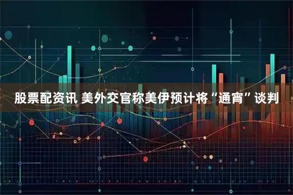 股票配资讯 美外交官称美伊预计将“通宵”谈判
