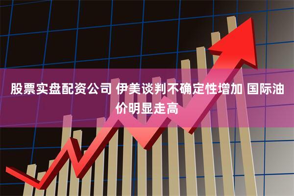 股票实盘配资公司 伊美谈判不确定性增加 国际油价明显走高