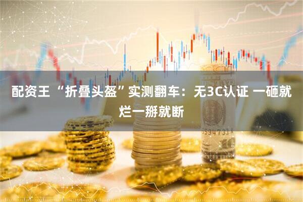 配资王 “折叠头盔”实测翻车：无3C认证 一砸就烂一掰就断