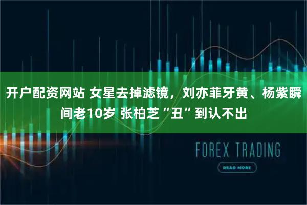 开户配资网站 女星去掉滤镜，刘亦菲牙黄、杨紫瞬间老10岁 张柏芝“丑”到认不出