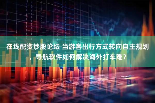 在线配资炒股论坛 当游客出行方式转向自主规划，导航软件如何解决海外打车难？
