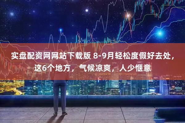 实盘配资网网站下载版 8-9月轻松度假好去处，这6个地方，气候凉爽，人少惬意