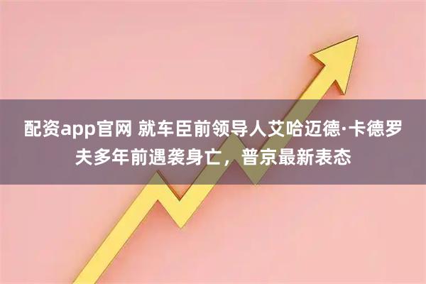 配资app官网 就车臣前领导人艾哈迈德·卡德罗夫多年前遇袭身亡，普京最新表态