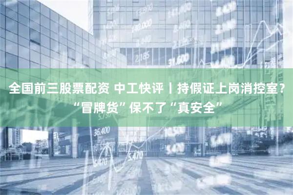 全国前三股票配资 中工快评丨持假证上岗消控室？“冒牌货”保不了“真安全”